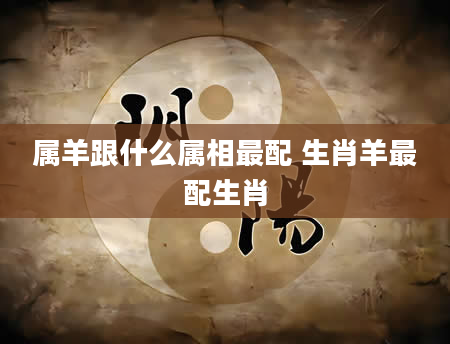 属羊跟什么属相最配 生肖羊最配生肖