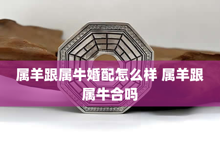 属羊跟属牛婚配怎么样 属羊跟属牛合吗