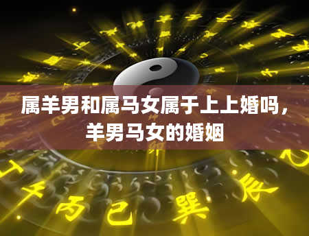 属羊男和属马女属于上上婚吗，羊男马女的婚姻