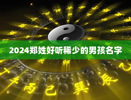 2024郑姓好听稀少的男孩名字