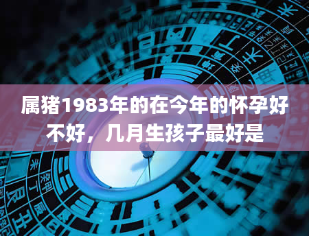 属猪1983年的在今年的怀孕好不好，几月生孩子最好是