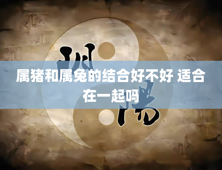 属猪和属兔的结合好不好 适合在一起吗