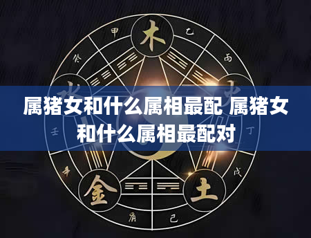 属猪女和什么属相最配 属猪女和什么属相最配对