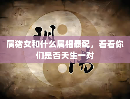 属猪女和什么属相最配，看看你们是否天生一对