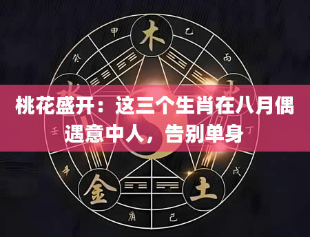 桃花盛开：这三个生肖在八月偶遇意中人，告别单身