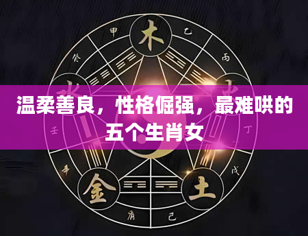 温柔善良，性格倔强，最难哄的五个生肖女