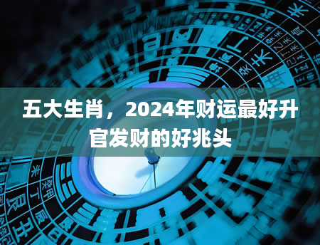 五大生肖，2024年财运最好升官发财的好兆头