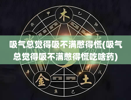 吸气总觉得吸不满憋得慌(吸气总觉得吸不满憋得慌吃啥药)