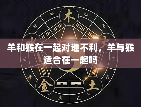 羊和猴在一起对谁不利，羊与猴适合在一起吗