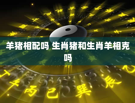 羊猪相配吗 生肖猪和生肖羊相克吗