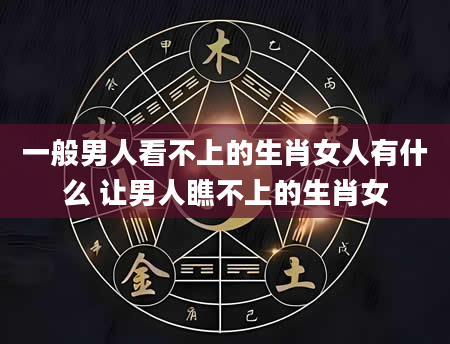 一般男人看不上的生肖女人有什么 让男人瞧不上的生肖女