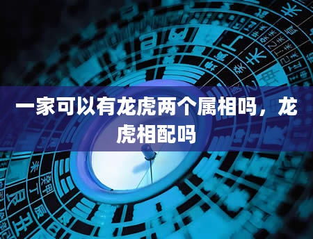 一家可以有龙虎两个属相吗，龙虎相配吗