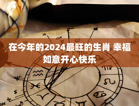 在今年的2024最旺的生肖 幸福如意开心快乐
