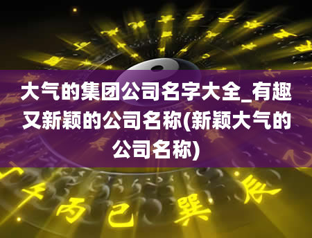 大气的集团公司名字大全_有趣又新颖的公司名称(新颖大气的公司名称)