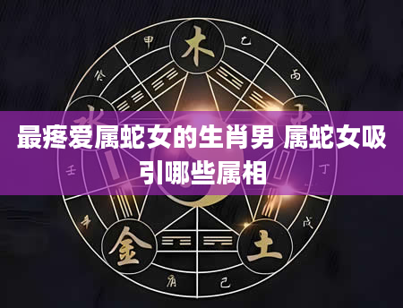 最疼爱属蛇女的生肖男 属蛇女吸引哪些属相