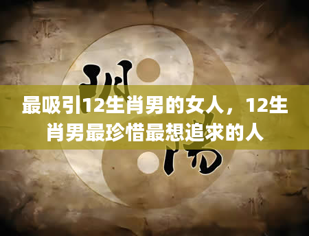 最吸引12生肖男的女人，12生肖男最珍惜最想追求的人