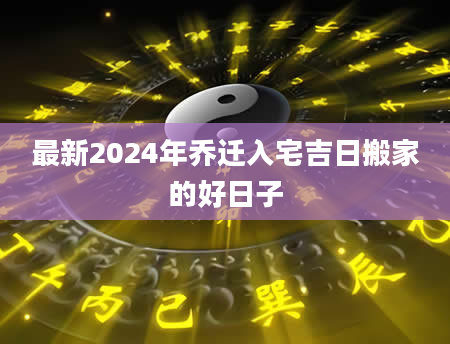 最新2024年乔迁入宅吉日搬家的好日子