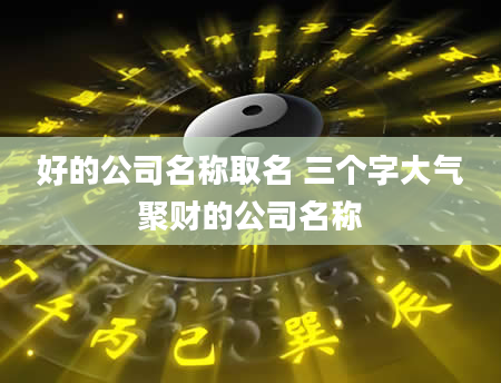 好的公司名称取名 三个字大气聚财的公司名称