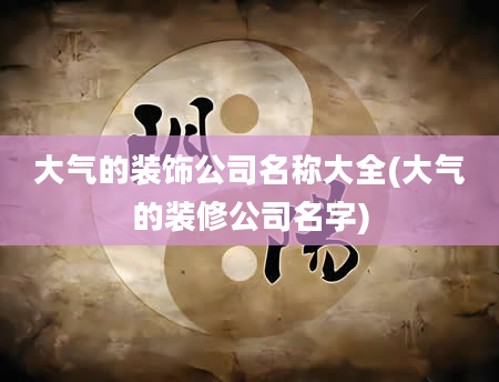 大气的装饰公司名称大全(大气的装修公司名字)