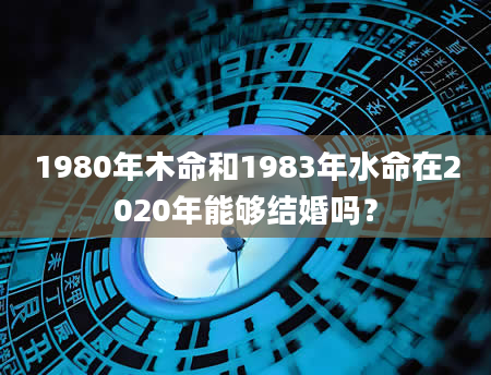 1980年木命和1983年水命在2020年能够结婚吗？