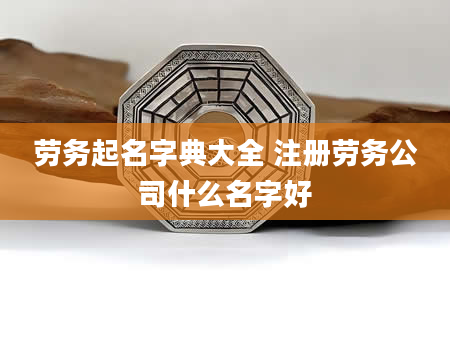 劳务起名字典大全 注册劳务公司什么名字好