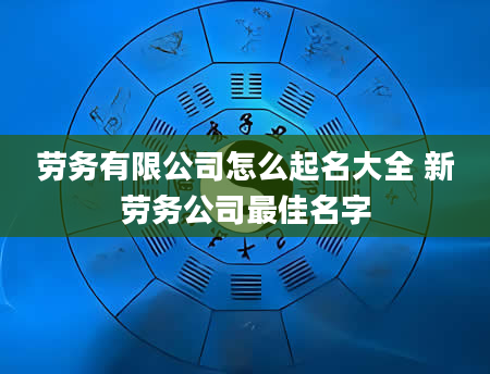 劳务有限公司怎么起名大全 新劳务公司最佳名字