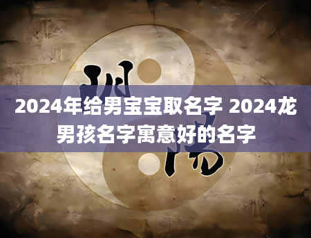 2024年给男宝宝取名字 2024龙男孩名字寓意好的名字