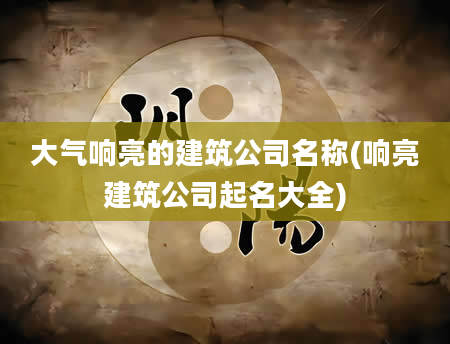 大气响亮的建筑公司名称(响亮建筑公司起名大全)