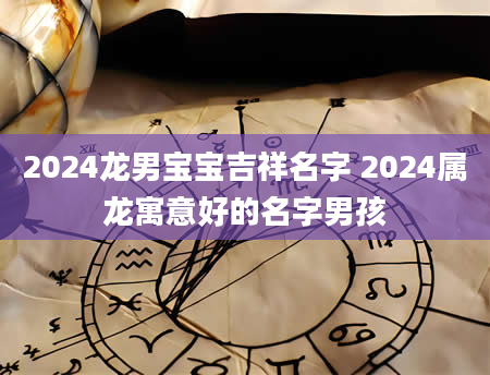 2024龙男宝宝吉祥名字 2024属龙寓意好的名字男孩