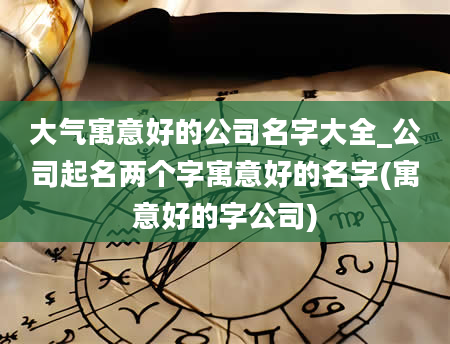 大气寓意好的公司名字大全_公司起名两个字寓意好的名字(寓意好的字公司)