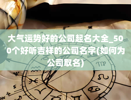 大气运势好的公司起名大全_500个好听吉祥的公司名字(如何为公司取名)