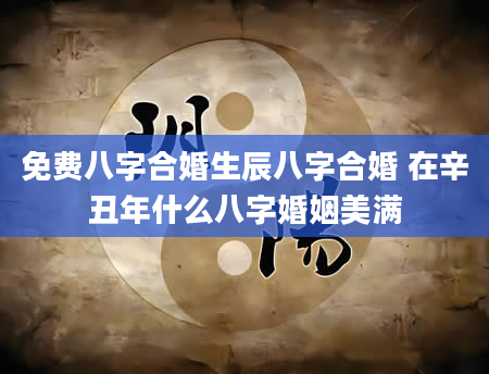 免费八字合婚生辰八字合婚 在辛丑年什么八字婚姻美满