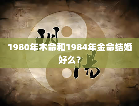 1980年木命和1984年金命结婚好么？