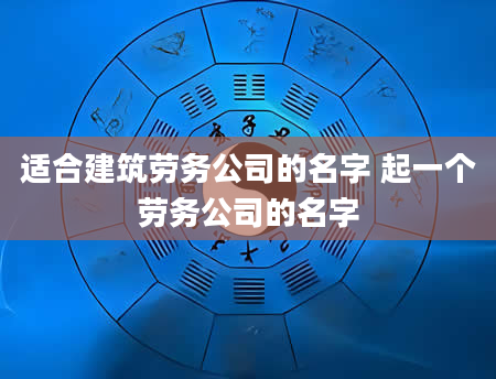 适合建筑劳务公司的名字 起一个劳务公司的名字
