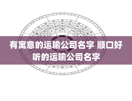 有寓意的运输公司名字 顺口好听的运输公司名字