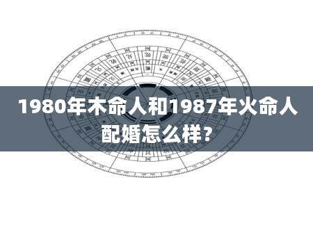 1980年木命人和1987年火命人配婚怎么样？