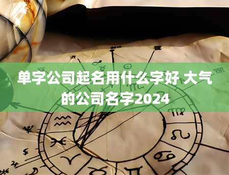 单字公司起名用什么字好 大气的公司名字2024