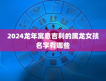 2024龙年寓意吉利的属龙女孩名字有哪些