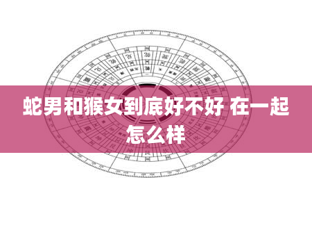 蛇男和猴女到底好不好 在一起怎么样