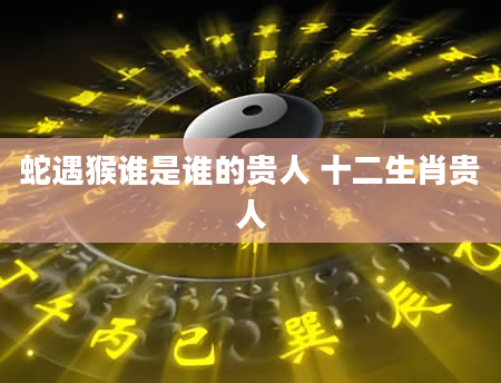 蛇遇猴谁是谁的贵人 十二生肖贵人