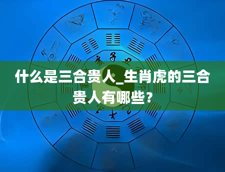 什么是三合贵人_生肖虎的三合贵人有哪些？