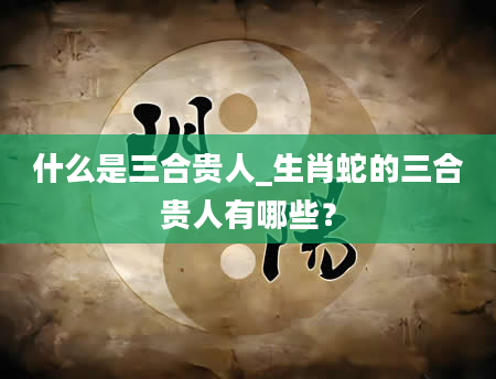 什么是三合贵人_生肖蛇的三合贵人有哪些？