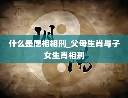 什么是属相相刑_父母生肖与子女生肖相刑