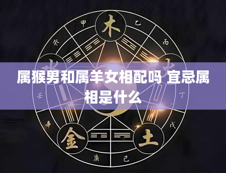 属猴男和属羊女相配吗 宜忌属相是什么