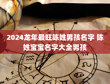 2024龙年最旺陈姓男孩名字 陈姓宝宝名字大全男孩