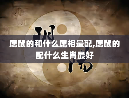 属鼠的和什么属相最配,属鼠的配什么生肖最好