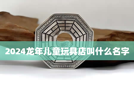 2024龙年儿童玩具店叫什么名字