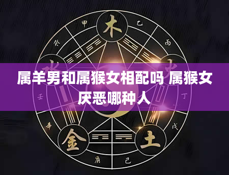 属羊男和属猴女相配吗 属猴女厌恶哪种人