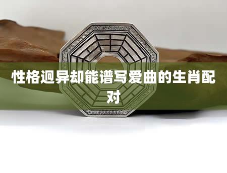 性格迥异却能谱写爱曲的生肖配对
