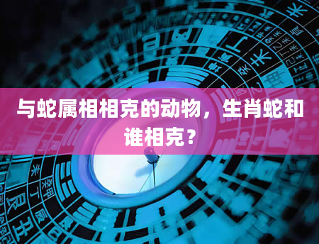与蛇属相相克的动物，生肖蛇和谁相克？